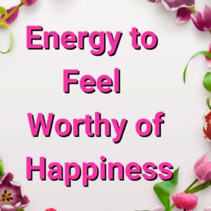 Energy to Feel Worthy of Happiness